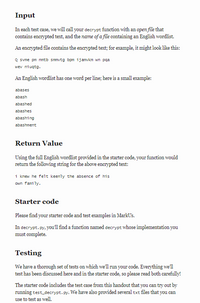 Input
In each test case, we will call your decrypt function with an open file that
contains encrypted text, and the name of a file containing an English wordlist.
An encrypted file contains the encrypted text; for example, it might look like this:
Q svme pm nmtb smmvtg bpm ijamvkm wn pqa
wev niugtg.
An English wordlist has one word per line; here is a small example:
abases
abash
abashed
abashes
abashing
abashment
Return Value
Using the full English wordlist provided in the starter code, your function would
return the following string for the above enerypted text:
i knew he felt keenly the absence of his
own family.
Starter code
Please find your starter code and test examples in MarkUs.
In decrypt. py, you'l find a function named decrypt whose implementation you
must complete.
Testing
We have a thorough set of tests on which we'll run your code. Everything we'll
test has been discussed here and in the starter code, so please read both carefully!
The starter code includes the test case from this handout that you can try out by
running test_decrypt.py. We have also provided several txt files that you can
use to test as well.
