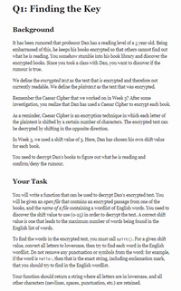 Q1: Finding the Key
Background
It has been rumored that professor Dan has a reading level of a 5 year old. Being
embarrassed of this, he keeps his books encrypted so that others cannot find out
what he is reading. You somehow stumble into his book library and discover the
encrypted books. Since you took a class with Dan, you want to discover if the
rumour is true.
We define the encrypted text as the text that is encrypted and therefore not
currently readable. We define the plaintext as the text that was enerypted.
Remember the Caesar Cipher that we worked on in Week 3? After some
investigation, you realize that Dan has used a Caesar Cipher to enerypt each book.
As a reminder, Caesar Cipher is an encryption technique in which each letter of
the plaintext is shifted by a certain number of characters. The encrypted text can
be decrypted by shifting in the opposite direction.
In Week 3, we used a shift value of 3. Here, Dan has chosen his own shift value
for each book.
You need to decrypt Dan's books to figure out what he is reading and
confirm/deny the rumour.
Your Task
You will write a function that can be used to decrypt Dan's encrypted text. You
will be given an open file that contains an encerypted passage from one of the
books, and the name of a file containing a wordlist of English words. You need to
discover the shift value to use (o-25) in order to decrypt the text. A correct shift
value is one that leads to the maximum number of words being found in the
English list of words.
To find the words in the encrypted text, you must call split(). For a given shift
value, convert all letters to lowercase, then try to find each word in the English
wordlist. Do not remove any punctuation or symbols from the word: for example,
if the word is hello!, then that is the exact string, including exclamation mark,
that you should try to find in the English wordlist.
s are
Your function should return a string where all letters are in lowercase, and all
other characters (newlines, spaces, punctuation, etc.) are retained.
