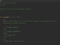 Q3: Writing a Function
3 marks
Write the code for the following function.
def no_dups(s: str) -> str:
ww
Return a new version of s, but with each sequence of repeated characters
replaced by ɑ single character.
>>> no_dups('aaaddc')
wwwAw w
ల
'adc'
>>> no_dups('aaaabbcaa')
wwww ww
'abca'
ww ww
>>> no_dups('abc')
wwwmww
'abc'
wwwm
# TODO: Write your code here
