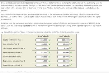 Bryan and Cody each contributed $120,000 to the newly formed BC Partnership in exchange for a 50% interest. The partnership used the
available funds to acquire equipment costing $200,000 and to fund current operating expenses. The partnership agreement provides that
depreciation will be allocated 80% to Bryan and 20% to Cody. All other items of income and loss will be allocated equally between the
partners.
Upon liquidation of the partnership, property will be distributed to the partners in accordance with their § 704(b) book capital account
balances. Any partner with a negative capital account must contribute cash in the amount of the negative balance to restore the capital
account to $0.
In its first year, the partnership reported an ordinary loss (before depreciation) of $80,000 and depreciation expense of $36,000. In its
second year, the partnership reported $40,000 of income from operations (before depreciation), and it reported depreciation expense of
$57,600.
a. Calculate the partners' bases in their partnership interests at the end of the first and second tax years.
Bryan's Basis
Cody's Basis
Capital contribution-Year 1
Loss allocation-Year 1
Depreciation allocation-Year 1
Basis at the end of Year 1
Income allocation-Year 2
Depreciation allocation-Year 2
Basis at the end of Year 2
sa va a cabeza a ca
$
$
$
120,000 ✓
40,000
28,800 ✓
51,200 ✓
20,000 ✓
46,080 ✓
25,120
✓
120,000 ✓
40,000
7,200 ✔
72,800
✓
20,000 ✓
11,520 ✓
81,280
✓
