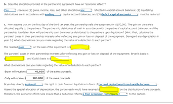 b. Does the allocation provided in the partnership agreement have an "economic effect"?
, because (1) gains, income, loss, and other allocations are
distributions are in accordance with ending
Yes
reflected in capital account balances; (2) liquidating
capital account balances; and (3) deficit capital accounts
must be restored.
c. Now assume that on the first day of the third tax year, the partnership sells the equipment for $150,000. The gain on the sale is
allocated equally to the partners. The partnership distributes all cash in accordance with the partners' capital account balances, and the
partnership liquidates. How will partnership cash balances be distributed to the partners upon liquidation? (Hint: First, calculate the
partners' bases in their partnership interests after reflecting any gain or loss on disposal of the equipment. Disregard any depreciation in
year 3.) What observations can you make regarding the value of a deduction to each partner?
The realized gain
on the sale of the equipment is $
The partners' bases in their partnership interests after reflecting any gain or loss on disposal of the equipment: Bryan's basis is
, and Cody's basis is
What observations can you make regarding the value of a deduction to each partner?
Bryan will receive $
46,920 of the sales proceeds.
Cody will receive $
103,080 of the sales proceeds.
Bryan has directly reduced
his right to cash flows on liquidation in favor of current deductions from taxable income
Absent the special allocation of depreciation, the parties each would have received $
on the distribution of sale proceeds.
Therefore, the economic effect rules ensure that a deduction reflects a true economic consequence
to the partner.