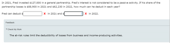 In 2021, Fred invested $127,000 in a general partnership. Fred's interest is not considered to be a passive activity. If his share of the
partnership losses is $88,900 in 2021 and $62,230 in 2022, how much can he deduct in each year?
Fred can deduct $
Feedback
▼Check My Work
X in 2021 and $
X in 2022.
The at-risk rules limit the deductibility of losses from business and income-producing activities.