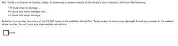 Mrs. Torres is a librarian at Central Library. In examining a random sample of the library's book collection, she found the following.
739 books had no damage,
66 books had minor damage, and
41 books had major damage.
Based on this sample, how many of the 58,500 books in the collection should Mrs. Torres expect to have minor damage? Round your answer to the nearest
whole number. Do not round any intermediate calculations.
books