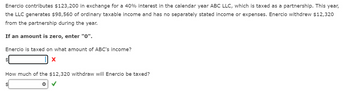 Enercio contributes $123,200 in exchange for a 40% interest in the calendar year ABC LLC, which is taxed as a partnership. This year,
the LLC generates $98,560 of ordinary taxable income and has no separately stated income or expenses. Enercio withdrew $12,320
from the partnership during the year.
If an amount is zero, enter "0".
Enercio is taxed on what amount of ABC's income?
X
How much of the $12,320 withdraw will Enercio be taxed?
0