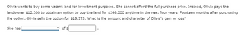 Olivia wants to buy some vacant land for investment purposes. She cannot afford the full purchase price. Instead, Olivia pays the
landowner $12,300 to obtain an option to buy the land for $246,000 anytime in the next four years. Fourteen months after purchasing
the option, Olivia sells the option for $15,375. What is the amount and character of Olivia's gain or loss?
She has
of $