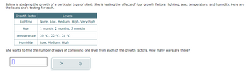 Salma is studying the growth of a particular type of plant. She is testing the effects of four growth factors: lighting, age, temperature, and humidity. Here are
the levels she's testing for each.
Levels
None, Low, Medium, High, Very high
1 month, 2 months, 3 months
20 °C, 22 °C, 24 °C
Low, Medium, High
She wants to find the number of ways of combining one level from each of the growth factors. How many ways are there?
0
Growth factor
Lighting
Age
Temperature
Humidity
x