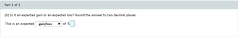 Part 2 of 2
(b) Is it an expected gain or an expected loss? Round the answer to two decimal places.
This is an expected
gain/loss
of S