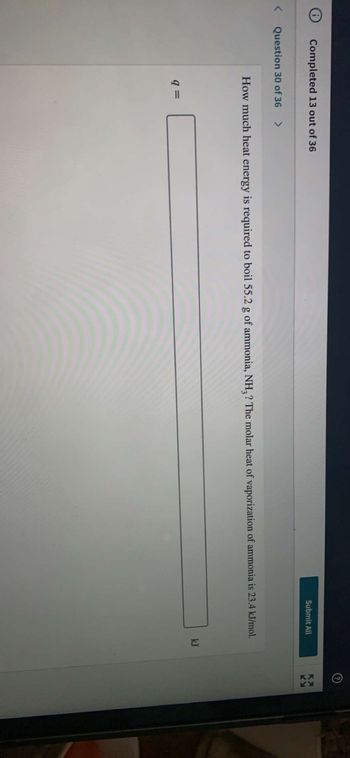 Completed 13 out of 36
Submit All
KA
How much heat energy is required to boil 55.2 g of ammonia, NH3? The molar heat of vaporization of ammonia is 23.4 kJ/mol.
kJ
9 =
< Question 30 of 36 >