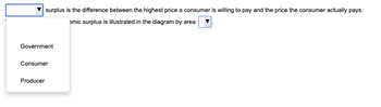 [Consumer] surplus is the difference between the highest price a consumer is willing to pay and the price the consumer actually pays. 

[Consumer] economic surplus is illustrated in the diagram by area [Consumer]. 

*Dropdown Options:*
1. Government
2. Consumer
3. Producer