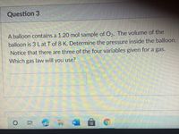 Question 3
A balloon contains a 1.20 mol sample of O2. The volume of the
balloon is 3 L at T of 8 K. Determine the pressure inside the balloon.
Notice that there are three of the four variables given for a gas.
Which gas law will you use?
