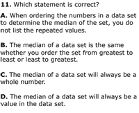 11. Which statement is correct?
A. When ordering the numbers in a data set
to determine the median of the set, you do
not list the repeated values.
B. The median of a data set is the same
whether you order the set from greatest to
least or least to greatest.
C. The median of a data set will always be a
whole number.
D. The median of a data set will always be a
value in the data set.
