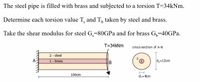 The steel pipe is filled with brass and subjected to a torsion T=34kNm.
Determine each torsion value T, and T, taken by steel and brass.
S
Take the shear modulus for steel G,=80GPA and for brass G,=40GPA.
T=34kNm
cross-sect lon of A-B
2- steel
1- brass
d,=12cm
100cm
d;=4cm
