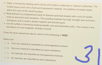 • Glass is formed by heating sand (silica) with sodium carbonate or calcium carbonate. The
molten liquid cools into a hard and transparent material. The addition of metal oxides
alters the color of the resulting glass.
• Beta-titanium is composed primarily of titanium and heat-treated with a mix of metals
such as aluminum and vanadium. The resulting material has high strength and corrosion
resistance, and is used in dental implants and aircraft parts.
• Iron (II) sulfide is formed by heating metallic iron and elemental sulfur. This results in the
formation of a non-magnetic all-black mineral.
Given the three statements above, which of the following is TRUE?
Select one:
O a. Only one material is classified as a homogeneous mixture.
O b. Only one material is classified as a pure substance.
All materials are classified as homogeneous mixtures.
O c.
O d. All materials are classified as pure substances.
می