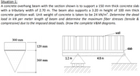 Situation 1:
A concrete overhang beam with the section shown is to support a 150 mm thick concrete slab
with a tributary width of 2.70 m. The beam also supports a 3.20 m height of 100 mm thick
concrete partition wall. Unit weight of concrete is taken to be 24 kN/m³. Determine the dead
load in kN per meter length of beam and determine the maximum fiber stresses (tensile &
compressive) due to the imposed dead loads. Draw the complete V&M diagrams.
-wall
300 mm
120 mm
slab
1.2 m
4.8 m
360 mm
