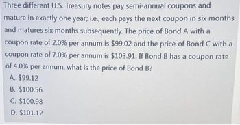 Three different U.S. Treasury notes pay semi-annual coupons and
mature in exactly one year; i.e., each pays the next coupon in six months
and matures six months subsequently. The price of Bond A with a
coupon rate of 2.0% per annum is $99.02 and the price of Bond C with a
coupon rate of 7.0% per annum is $103.91. If Bond B has a coupon rate
of 4.0% per annum, what is the price of Bond B?
A. $99.12
B. $100.56
C. $100.98
D. $101.12