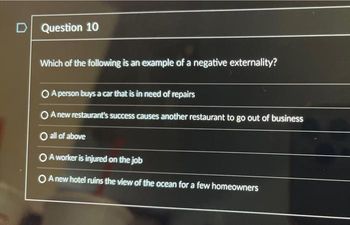 D Question 10
Which of the following is an example of a negative externality?
O A person buys a car that is in need of repairs
O A new restaurant's success causes another restaurant to go out of business
O all of above
O A worker is injured on the job
O A new hotel ruins the view of the ocean for a few homeowners