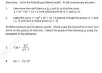 Directions. Solve the following problems neatly. Avoid unnecessary erasures.
1.
Determine the coefficients a, b, c, and d, so that the curve
y = ax' + bx? + cx + d have critical point at (0, 4) and (2, 0).
Make the curve y = ax° + bx2 + cx + d passes through the points (0, 1) and
(-3, 7) and have a critical point at (-1, 3).
2.
Find the minimum and maximum points. Check using the Second Derivative Test.
Solve for the point/s of inflection. Sketch the graph of the following by using the
properties of the derivative.
2x2
f(x) =
x²+ 1
%3D
ORIGINAL
4.
f(x) = x°(x-1)ª
