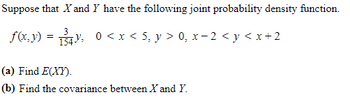 Suppose that X and Y have the following joint probability density function.
f(x,y) = 134² 0 < x < 5, y > 0, x − 2 < y < x+2
(a) Find E(XY).
(b) Find the covariance between X and Y.