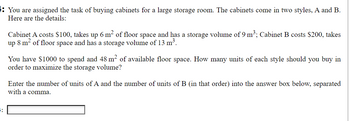 H
You are assigned the task of buying cabinets for a large storage room. The cabinets come in two styles, A and B.
Here are the details:
Cabinet A costs $100, takes up 6 m² of floor space and has a storage volume of 9 m³; Cabinet B costs $200, takes
up 8 m² of floor space and has a storage volume of 13 m³.
You have $1000 to spend and 48 m² of available floor space. How many units of each style should you buy in
order to maximize the storage volume?
Enter the number of units of A and the number of units of B (in that order) into the answer box below, separated
with a comma.