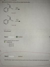 Below are two reactions, and one will occur faster than the other.

**Reaction A:**

- The molecule consists of a phenyl ring connected to a ketone group. A methyl group (CH₃) is attached to the carbon adjacent to the ketone.
- Sodium cyanide (NaCN) in dimethyl sulfoxide (DMSO) is used as the reagent.

**Reaction B:**

- The molecule is similar to Reaction A.
- Sodium cyanide (NaCN) is used as the reagent, but the solvent is water (H₂O).

**5th attempt**

**Part 1**

Which reaction will occur faster?

- Choose one:
  - [x] Reaction A
  - [ ] Reaction B

**Feedback**

**Part 2**

- Draw the major organic product for the reaction that will occur the fastest. Do not draw byproducts.

**Feedback**