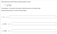 Many expressions in special relativity contain the gamma (y) factor.
1
Y =
VI - v²l²
In the equation, v is the speed of some object or reference frame and c is the speed of light.
Find the numerical value of y for each of the listed speeds.
v = 0, y =
U =
0.550c,
v = 0.980c,
