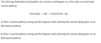 The following Substitution Nucleophilic (SN) reaction could happen via a first order or second order
reaction pathway
CH3CH2B1 + -OH → CH3CH2OH + Br-
a. Draw a reaction pathway (energy profile) diagram clearly showing this reaction taking place via an
SN1 reaction pathway
b. Draw a reaction pathway (energy profile) diagram clearly showing this reaction taking place via an
SN2 reaction pathway
