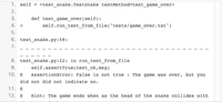 1. self = <test_snake.TestSnake testMethod=test_game_over>
2.
3.
def test_game_over (self):
4. >
self.run_test_from_file("tests/game_over.txt")
5.
6. test_snake.py:58:
7.
8. test_snake.py:22: in run_test_from_file
self.assertTrue(test_ok,msg)
9.
10. E
AssertionError: False is not true : The game was over, but you
did not did not indicate so.
11. E
12. E
Hint: The game ends when as the head of the snake collides with
