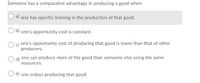 Someone has a comparative advantage in producing a good when
a) one has specific training in the production of that good.
b) one's opportunity cost is constant.
O c) one's opportunity cost of producing that good is lower than that of other
producers.
d)
one can produce more of the good than someone else using the same
resources.
O e) one enjoys producing that good.
