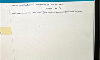 K
Assume a competitive firm faces a market price of $60, and a cost curve of:
C=0.003q +50q+750.
The firm's profit maximizing output level is units (enter your response rounded to two decimal places),