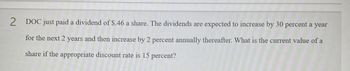 2
DOC just paid a dividend of $.46 a share. The dividends are expected to increase by 30 percent a year
for the next 2 years and then increase by 2 percent annually thereafter. What is the current value of a
share if the appropriate discount rate is 15 percent?