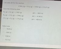 Calculate AH for the reaction
4 NH3 (g) + 5 O2 (g) → 4 NO (g) + 6 H2O (g),
AH from the following data:
N2 (g) + O2 (g) → 2 NO (g)
AH = -180,5 kJ
N2 (g) + 3 H2 (g) – 2 NH3 (g)
AH = -91,80 kJ
2 H2 (g) + O2 (g) → 2 H2O (g)
AH = -483.6 kJ
Select one:
O - 1628 kJ
O - 1995 kJ
O 1268 kJ
O 755.9 kJ
