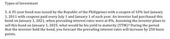 Types of Investment
5. A 35-year bond was issued by the Republic of the Philippines with a coupon of 10% last January
1, 2011 with coupons paid every July 1 and January 1 of each year. An investor had purchased this
bond on January 1, 2021, when prevailing interest rates were at 8%. Assuming the investor plans to
sell this bond on January 1, 2025, what would be his yield to maturity (YTM)? During the period
that the investor held the bond, you forecast the prevailing interest rates will increase by 250 basis
points.