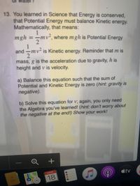 13. You learned in Science that Energy is conserved,
that Potential Energy must balance Kinetic energy.
Mathematically, that means:
1
mgh =-mv², where mgh is Potential
%3D
Energy
1
and -mv² is Kinetic energy. Reminder that m is
2
mass, g is the acceleration due to gravity, h is
height and v is velocity.
a) Balance this equation such that the sum of
Potential and Kinetic Energy is zero (hint: gravity is
negative).
b) Solve this equation for v; again, you only need
the Algebra you've learned! (hint: don't worry about
the negative at the end!) Show your work!
+
tv
MAR
18
