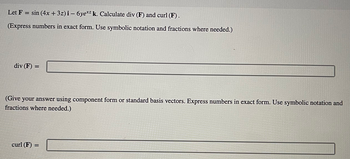 Let F = sin(4x +3z) i-6ye*z k. Calculate div (F) and curl (F).
(Express numbers in exact form. Use symbolic notation and fractions where needed.)
div (F) =
(Give your answer using component form or standard basis vectors. Express numbers in exact form. Use symbolic notation and
fractions where needed.)
curl (F) =