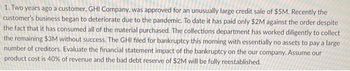 1. Two years ago a customer, GHI Company, was approved for an unusually large credit sale of $5M. Recently the
customer's business began to deteriorate due to the pandemic. To date it has paid only $2M against the order despite
the fact that it has consumed all of the material purchased. The collections department has worked diligently to collect
the remaining $3M without success. The GHI filed for bankruptcy this morning with essentially no assets to pay a large
number of creditors. Evaluate the financial statement impact of the bankruptcy on the our company. Assume our
product cost is 40% of revenue and the bad debt reserve of $2M will be fully reestablished.