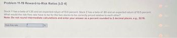 Problem 11-19 Reward-to-Risk Ratios [LO 4]
Stock Y has a beta of 1.35 and an expected return of 13.0 percent. Stock Z has a beta of .80 and an expected return of 10.5 percent.
What would the risk-free rate have to be for the two stocks to be correctly priced relative to each other?
Note: Do not round intermediate calculations and enter your answer as a percent rounded to 2 decimal places, e.g., 32.16.
Risk-free rate
%