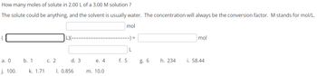 How many moles of solute in 2.00 L of a 3.00 M solution?
The solute could be anything, and the solvent is usually water. The concentration will always be the conversion factor. M stands for mol/L.
mol
a. 0
j. 100.
b. 1
c. 2
L)(--
d. 3
k. 1.71 1. 0.856
e. 4
m. 10.0
f. 5
-) =
L
g. 6
h. 234
mol
i. 58.44