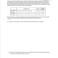 A large pet store buys the identical species of adult tropical fish from two different suppliers-Buy-Rite Pets
and Fish Friends. Several of the managers at the pet store suspect that the lengths of the fish from Fish Friends
are consistently greater than the lengths of the fish from Buy-Rite Pets. Random samples of 8 adult fish of the
species from Buy-Rite Pets and 10 adult fish of the same species from Fish Friends were selected and the lengths
of the fish, in inches, were recorded, as shown in the table below.
Standard
Length of Fish
Mean
Deviation
Buy-Rite Pets 3.4 2.7 3.3 4.1 3.5 3.4 3.0 3.8
| (n, = 8)
Fish Friends 3.3 29 42 3.1 4.2 4.0 3.4 3.2 3.7 2.6 3.46
| (n, = 10)
3.40
0.434
0.550
Do the data provide convincing evidence that the mean length of the adult fish of the species from Fish Friends
is greater than the mean length of the adult fish of the same species from Buy-Rite Pets?
(a)
Use an alpha of .05 and show all work. Assume data has no heavy skewness or outliers.
(b) Construct a 95% confidence interval for the difference between Fish Friends and Buy-rite fish.
Assume the conditions for inference are met.
