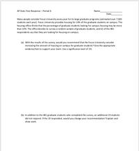 AP Stats Free Res ponse - Period 6
Name
Date
Many people consider Fosco University every year for its large graduate programs (estimated over 7,500
students each year). Fos co University provides housing for 10% of the gradua te students on campus. The
housing office thinks that the percentage of graduate students looking for campus housing may be more
than 10%. The office decides to survey a random sa mple of graduate students, and 62 of the 481
respondents say that they are looking for housing on campus.
(a) With the results of the survey, would you recommend that the Fosco U niversity consider
increasing the amount of housing on campus for graduate students? Give the appropriate
evidence/test to support your dlaim. Use a significance level of.05.
(b) In addition to the 481 graduate students who completed the survey, an additional 19 students
did not respond. If the 19 responded, would you change your recommendation? Explain and
show work.
