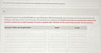 For each of the unrelated transactions described below, present the entry(ies) required.
(a)
Sarasota Company issued $10,000,000 par value 5% bonds at 98. One detachable stock purchase warrant was issued with each
$100 par value bond. At the time of issuance, the warrants were selling for $2. (Credit account titles are automatically indented when
amount is entered. Do not indent manually. If no entry is required, select "No Entry" for the account titles and enter O for the amounts.)
Account Titles and Explanation
Debit
Credit