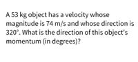 A 53 kg object has a velocity whose
magnitude is 74 m/s and whose direction is
320°. What is the direction of this object's
momentum (in degrees)?
