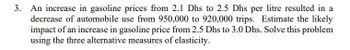 3. An increase in gasoline prices from 2.1 Dhs to 2.5 Dhs per litre resulted in a
decrease of automobile use from 950,000 to 920,000 trips. Estimate the likely
impact of an increase in gasoline price from 2.5 Dhs to 3.0 Dhs. Solve this problem
using the three alternative measures of elasticity.