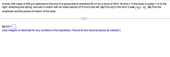 A body with mass of 500 g is attached to the end of a spring that is stretched 50 cm by a force of 36 N. At time t=0 the body is pulled 1 m to the
right, stretching the spring, and set in motion with an initial velocity of 9 m/s to the left. (a) Find x(t) in the form C cos (@t-x). (b) Find the
amplitude and the period of motion of the body.
(a) x(t) =
(Use integers or decimals for any numbers in the expression. Round to four decimal places as needed.)