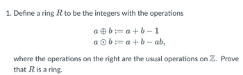 1. Define a ring R to be the integers with the operations
ab:= a + b 1
ab:= a + b - ab,
where the operations on the right are the usual operations on Z. Prove
that R is a ring.