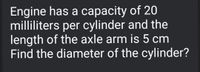 Engine has a capacity of 20
milliliters per cylinder and the
length of the axle arm is 5 cm
Find the diameter of the cylinder?
