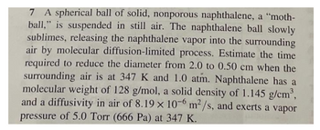 7 A spherical ball of solid, nonporous naphthalene, a "moth-
ball," is suspended in still air. The naphthalene ball slowly
sublimes, releasing the naphthalene vapor into the surrounding
air by molecular diffusion-limited process. Estimate the time
required to reduce the diameter from 2.0 to 0.50 cm when the
surrounding air is at 347 K and 1.0 atm. Naphthalene has a
molecular weight of 128 g/mol, a solid density of 1.145 g/cm³,
and a diffusivity in air of 8.19 x 10-6 m²/s, and exerts a vapor
pressure of 5.0 Torr (666 Pa) at 347 K.