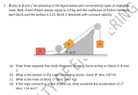 3. Blocks A, B, and Care placed as in the figure below and connected by ropes of negligible
mass. Both A and Bhave masses equal to 2.0 kg and the coefficient of friction between
each block and the surface is 0.35. Block C descends with constant velocity.
B
C
36.9°
(a) Draw three separate free-body diagrams showing forces acting on block A, B, and
C.
(b) What is the tension in the rope connecting blocks A and B? (Ans: 6.87 N)
(c) What is the mass of block C? (Ans: 2.461 kg)
