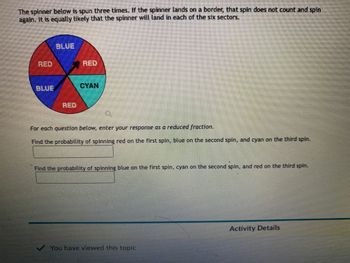 The spinner below is spun three times. If the spinner lands on a border, that spin does not count and spin
again. It is equally likely that the spinner will land in each of the six sectors.
RED
BLUE
BLUE
RED
RED
CYAN
For each question below, enter your response as a reduced fraction.
Find the probability of spinning red on the first spin, blue on the second spin, and cyan on the third spin.
Find the probability of spinning blue on the first spin, cyan on the second spin, and red on the third spin.
You have viewed this topic
Activity Details