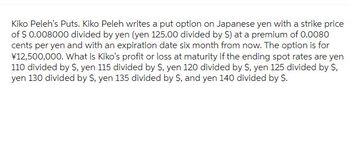 Kiko Peleh's Puts. Kiko Peleh writes a put option on Japanese yen with a strike price
of $ 0.008000 divided by yen (yen 125.00 divided by $) at a premium of 0.0080
cents per yen and with an expiration date six month from now. The option is for
¥12,500,000. What is Kiko's profit or loss at maturity if the ending spot rates are yen
110 divided by S, yen 115 divided by S, yen 120 divided by $, yen 125 divided by S,
yen 130 divided by S, yen 135 divided by S, and yen 140 divided by S.