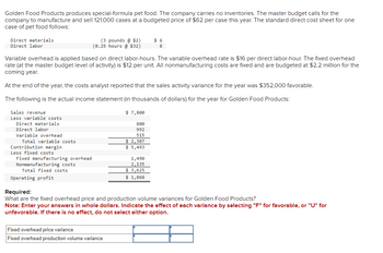 Golden Food Products produces special-formula pet food. The company carries no inventories. The master budget calls for the
company to manufacture and sell 121,000 cases at a budgeted price of $62 per case this year. The standard direct cost sheet for one
case of pet food follows:
Direct materials.
Direct labor
Sales revenue
Less variable costs
Variable overhead is applied based on direct labor-hours. The variable overhead rate is $16 per direct labor-hour. The fixed overhead
rate (at the master budget level of activity) is $12 per unit. All nonmanufacturing costs are fixed and are budgeted at $2.2 million for the
coming year.
At the end of the year, the costs analyst reported that the sales activity variance for the year was $352,000 favorable.
The following is the actual income statement (in thousands of dollars) for the year for Golden Food Products:
Direct materials
Direct labor
Variable overhead
Total variable costs.
Contribution margin
Less fixed costs
Fixed manufacturing overhead
Nonmanufacturing costs
Total fixed costs
(3 pounds @ $2)
(0.25 hours @ $32)
Operating profit
$ 7,800
Fixed overhead price variance
Fixed overhead production volume variance
800
992
515
$ 2,307
$ 5,493
$6
8
1,490
2,135
$ 3,625
$ 1,868
Required:
What are the fixed overhead price and production volume variances for Golden Food Products?
Note: Enter your answers in whole dollars. Indicate the effect of each variance by selecting "F" for favorable, or "U" for
unfavorable. If there is no effect, do not select either option.